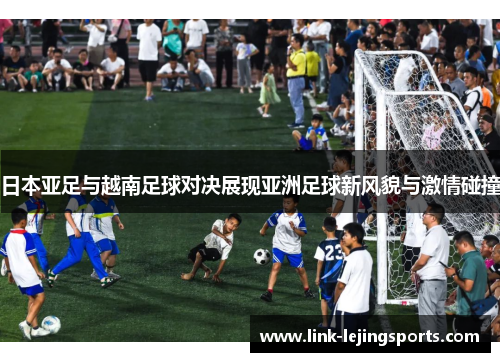 日本亚足与越南足球对决展现亚洲足球新风貌与激情碰撞